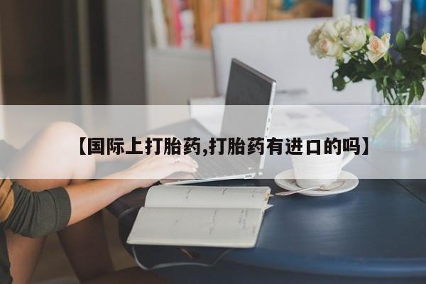 堕胎药购买联系【国际上打胎药,打胎药有进口的吗】