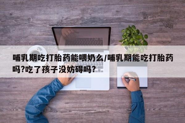 堕胎药购买联系哺乳期吃打胎药能喂奶么/哺乳期能吃打胎药吗?吃了孩子没妨碍吗?
