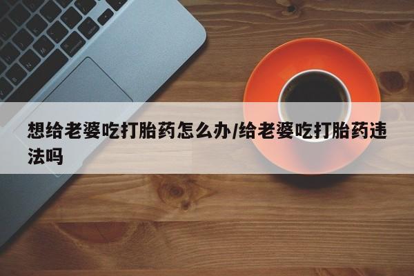 堕胎药购买联系想给老婆吃打胎药怎么办/给老婆吃打胎药违法吗