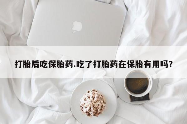 堕胎药购买联系打胎后吃保胎药.吃了打胎药在保胎有用吗？