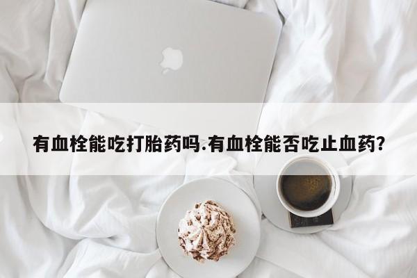 堕胎药购买联系有血栓能吃打胎药吗.有血栓能否吃止血药？