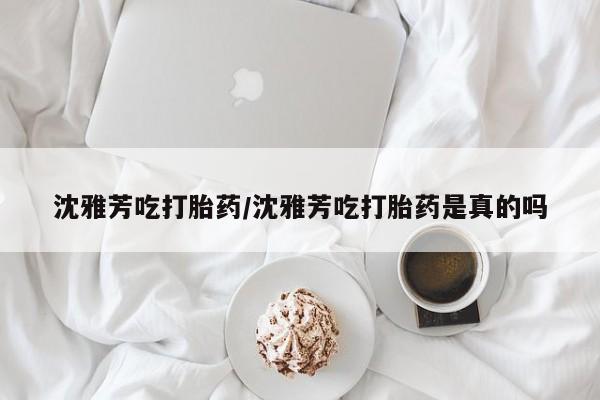 堕胎药购买联系沈雅芳吃打胎药/沈雅芳吃打胎药是真的吗