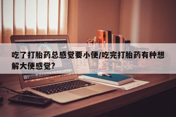堕胎药购买联系吃了打胎药总感觉要小便/吃完打胎药有种想解大便感觉?
