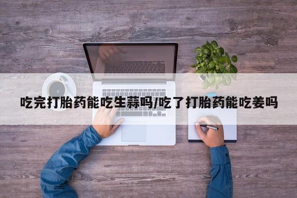 堕胎药购买联系吃完打胎药能吃生蒜吗/吃了打胎药能吃姜吗