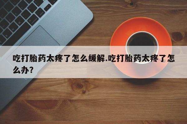 堕胎药购买联系吃打胎药太疼了怎么缓解.吃打胎药太疼了怎么办？