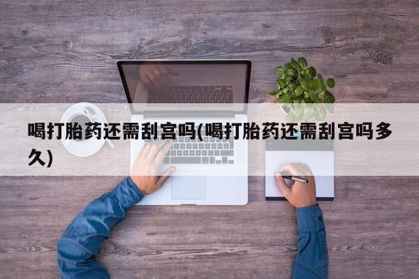 堕胎药购买联系喝打胎药还需刮宫吗(喝打胎药还需刮宫吗多久)