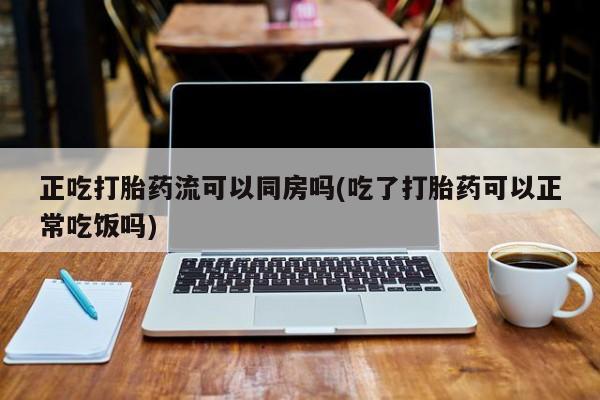 堕胎药购买联系正吃打胎药流可以同房吗(吃了打胎药可以正常吃饭吗)