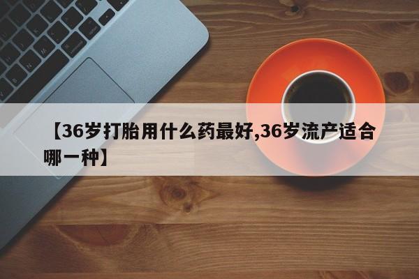 堕胎药购买联系【36岁打胎用什么药最好,36岁流产适合哪一种】
