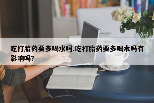 堕胎药购买联系吃打胎药要多喝水吗.吃打胎药要多喝水吗有影响吗？